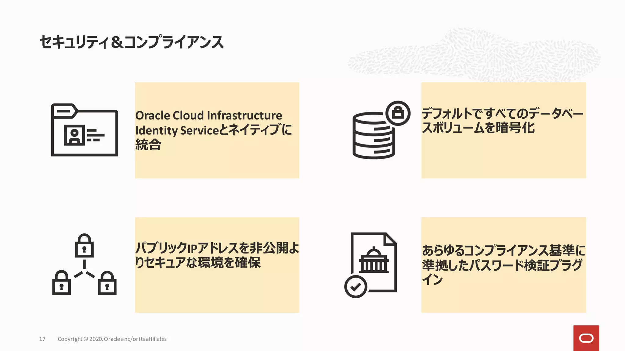 Oracle Cloud Infrastructure
Identity Serviceとネイティブに
統合
デフォルトですべてのデータベー
スボリュームを暗号化
パブリックIPアドレスを非公開よ
りセキュアな環境を確保
あらゆるコンプライアンス基準に
準拠したパスワード検証プラグ
イン
セキュリティ＆コンプライアンス
Copyright© 2020,Oracleand/orits affiliates
17
 