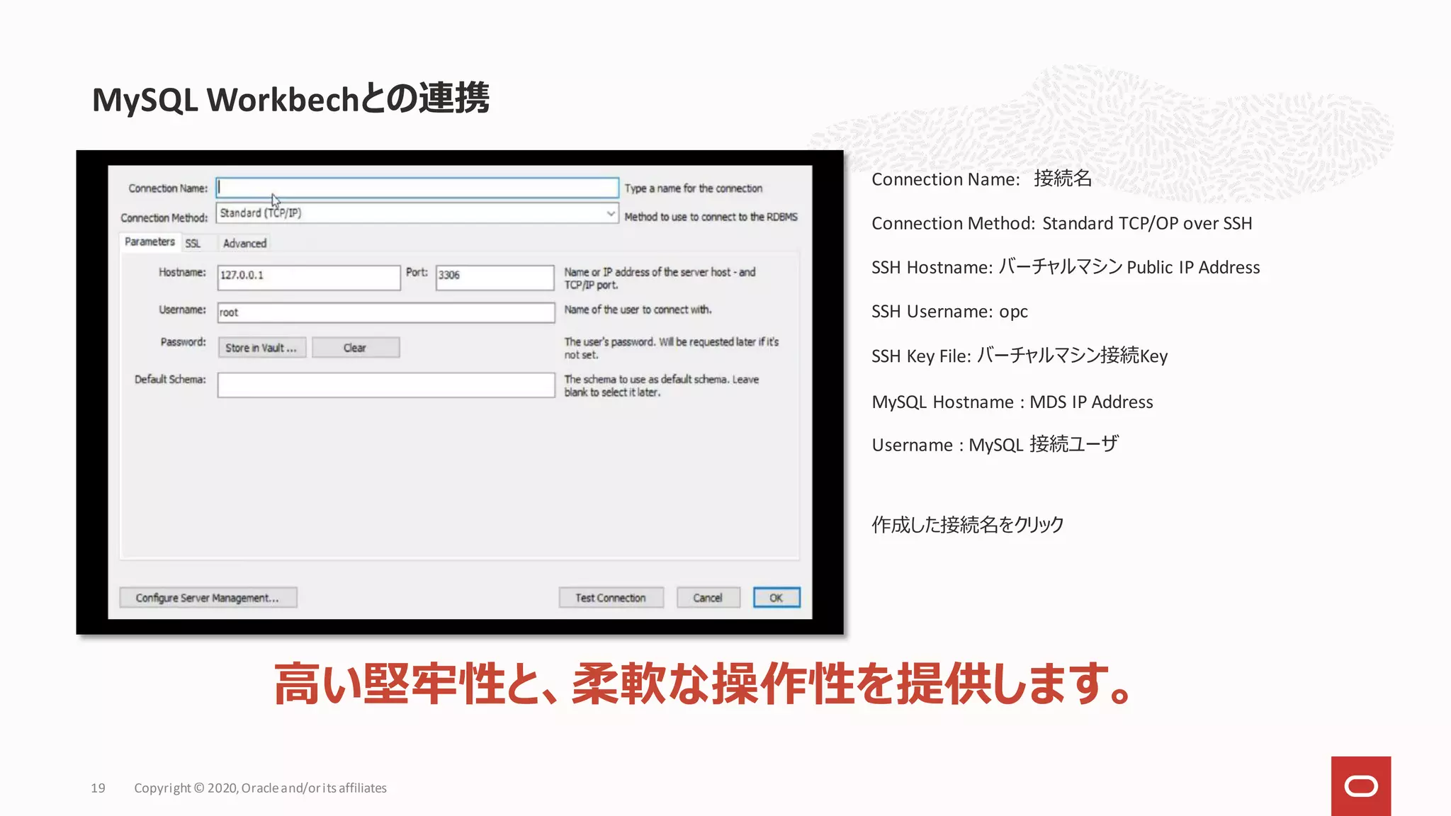 MySQL Workbechとの連携
Copyright© 2020,Oracleand/orits affiliates
19
Connection Name: 接続名
Connection Method: Standard TCP/OP over SSH
SSH Hostname: バーチャルマシン Public IP Address
SSH Username: opc
SSH Key File: バーチャルマシン接続Key
MySQL Hostname : MDS IP Address
Username : MySQL 接続ユーザ
作成した接続名をクリック
高い堅牢性と、柔軟な操作性を提供します。
 