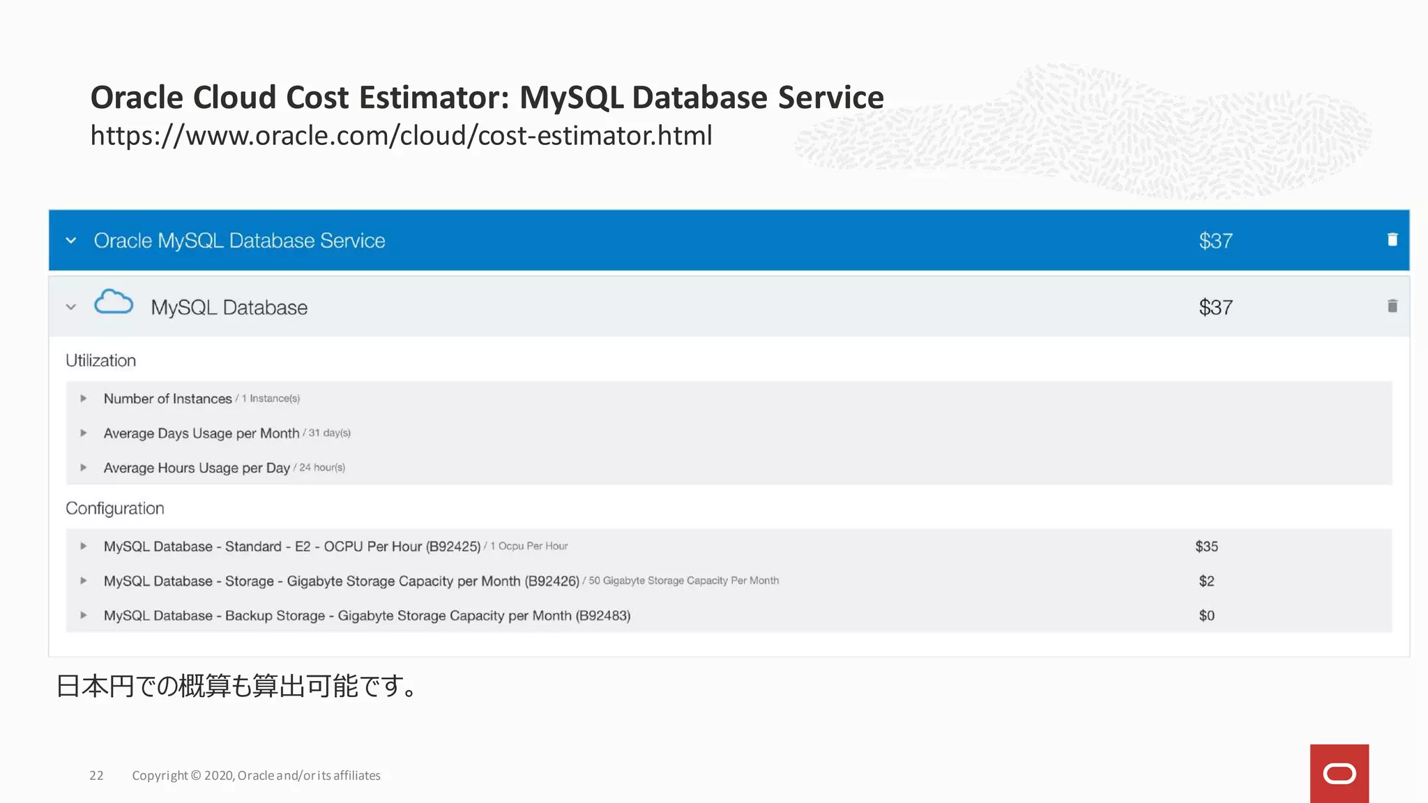 https://www.oracle.com/cloud/cost-estimator.html
Oracle Cloud Cost Estimator: MySQL Database Service
Copyright© 2020,Oracleand/orits affiliates
22
日本円での概算も算出可能です。
 