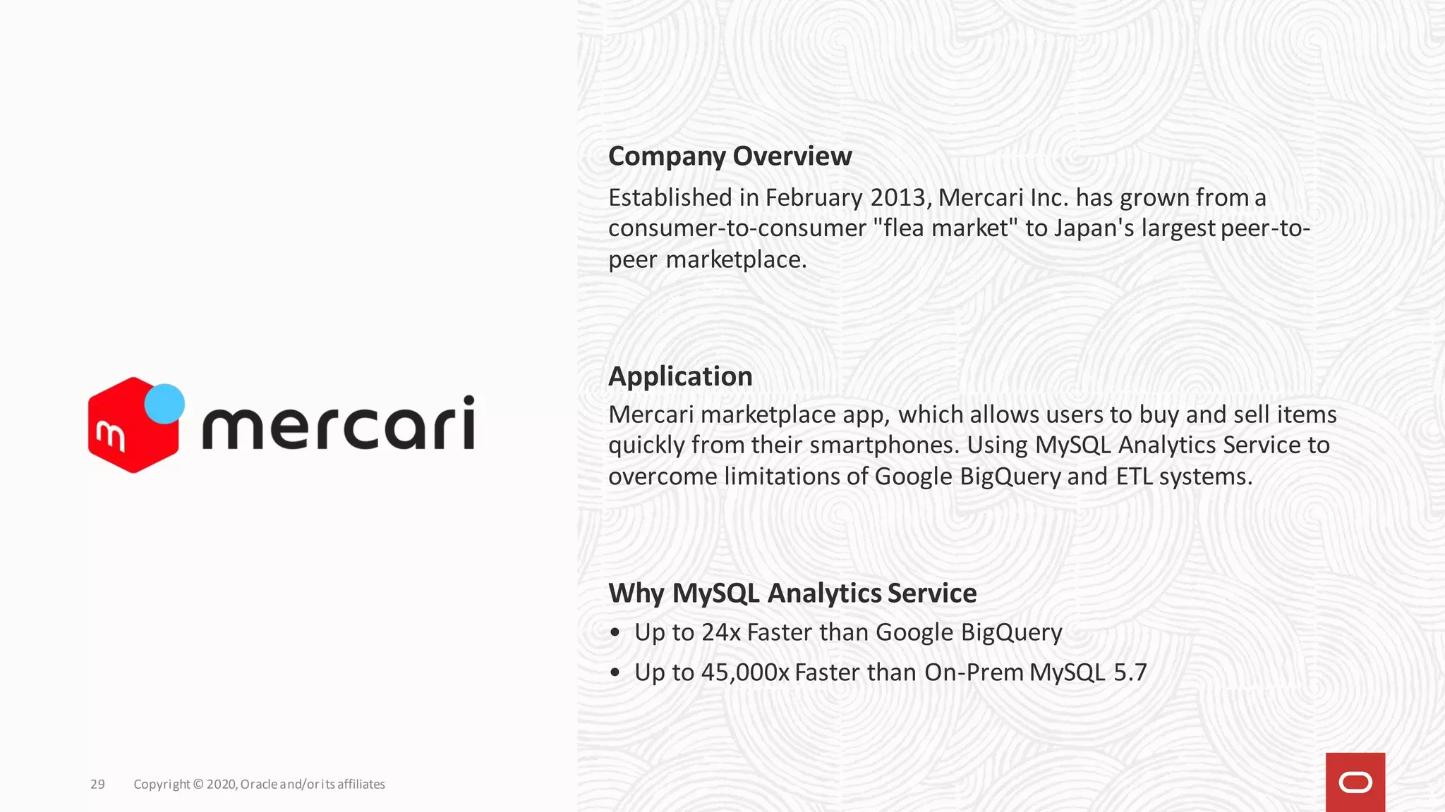 Copyright© 2020,Oracleand/orits affiliates
29
Company Overview
Established in February 2013, Mercari Inc. has grown from a
consumer-to-consumer "flea market" to Japan's largestpeer-to-
peer marketplace.
Mercari marketplace app, which allows users to buy and sell items
quickly from their smartphones. Using MySQL Analytics Service to
overcome limitations of Google BigQuery and ETL systems.
Application
• Up to 24x Faster than Google BigQuery
• Up to 45,000x Faster than On-Prem MySQL 5.7
Why MySQL Analytics Service
 