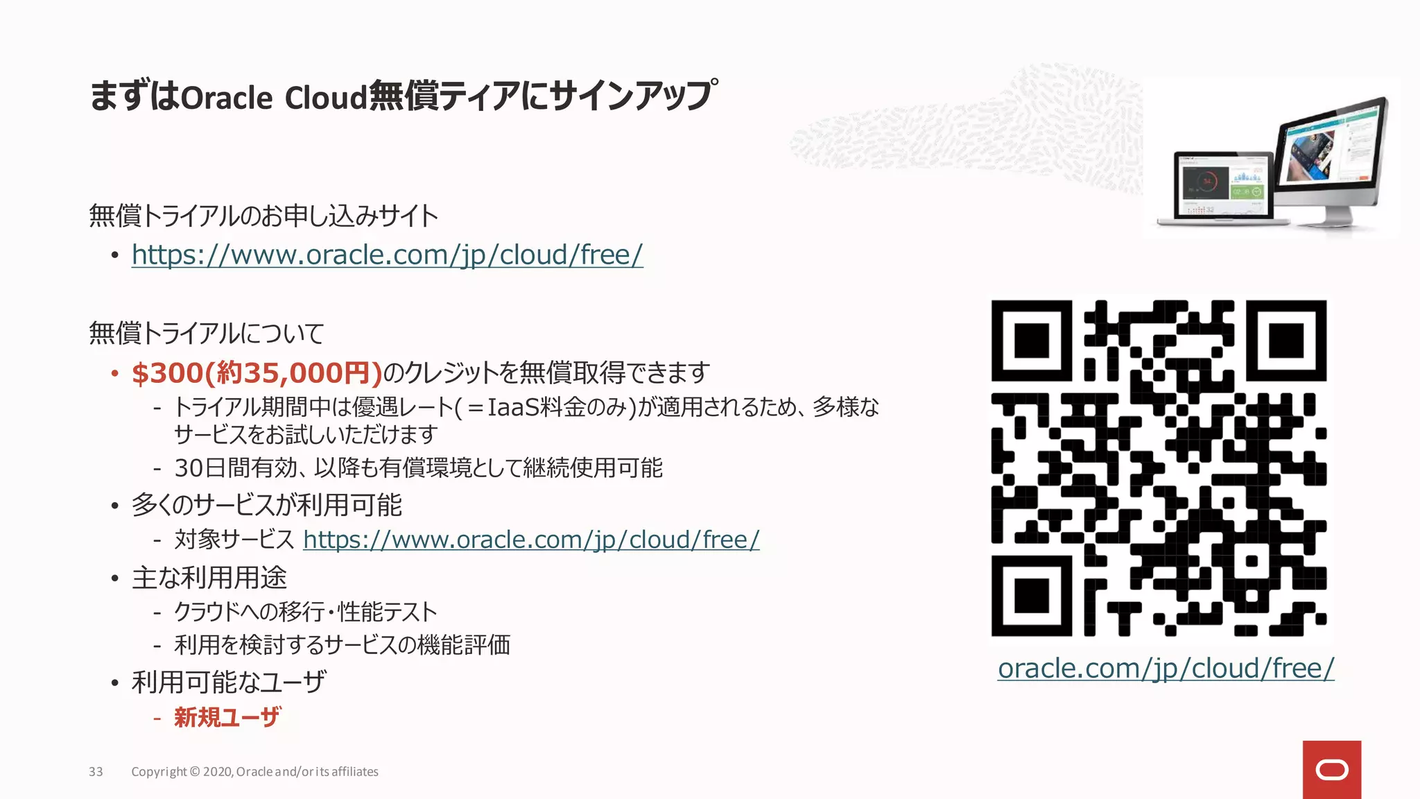 まずはOracle Cloud無償ティアにサインアップ
Copyright© 2020,Oracleand/orits affiliates
33
無償トライアルのお申し込みサイト
• https://www.oracle.com/jp/cloud/free/
無償トライアルについて
• $300(約35,000円)のクレジットを無償取得できます
- トライアル期間中は優遇レート(＝IaaS料金のみ)が適用されるため、多様な
サービスをお試しいただけます
- 30日間有効、以降も有償環境として継続使用可能
• 多くのサービスが利用可能
- 対象サービス https://www.oracle.com/jp/cloud/free/
• 主な利用用途
- クラウドへの移行・性能テスト
- 利用を検討するサービスの機能評価
• 利用可能なユーザ
- 新規ユーザ
oracle.com/jp/cloud/free/
 