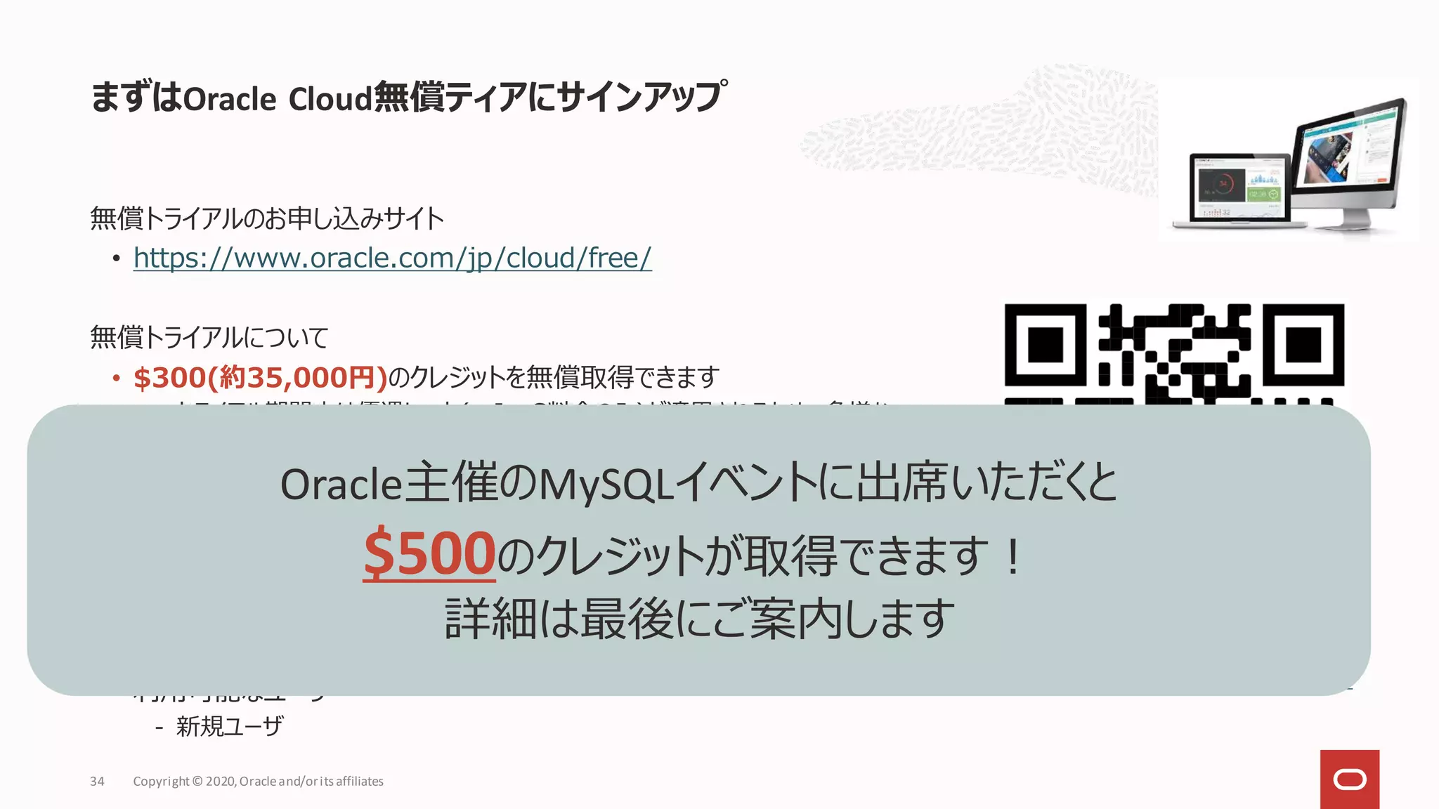 まずはOracle Cloud無償ティアにサインアップ
Copyright© 2020,Oracleand/orits affiliates
34
無償トライアルのお申し込みサイト
• https://www.oracle.com/jp/cloud/free/
無償トライアルについて
• $300(約35,000円)のクレジットを無償取得できます
- トライアル期間中は優遇レート(＝IaaS料金のみ)が適用されるため、多様な
サービスをお試しいただけます
- 30日間有効、以降も有償環境として継続使用可能
• 多くのサービスが利用可能
- 対象サービス https://www.oracle.com/jp/cloud/free/
• 主な利用用途
- クラウドへの移行・性能テスト
- 利用を検討するサービスの機能評価
• 利用可能なユーザ
- 新規ユーザ
oracle.com/jp/cloud/free/
Oracle主催のMySQLイベントに出席いただくと
$500のクレジットが取得できます！
詳細は最後にご案内します
 