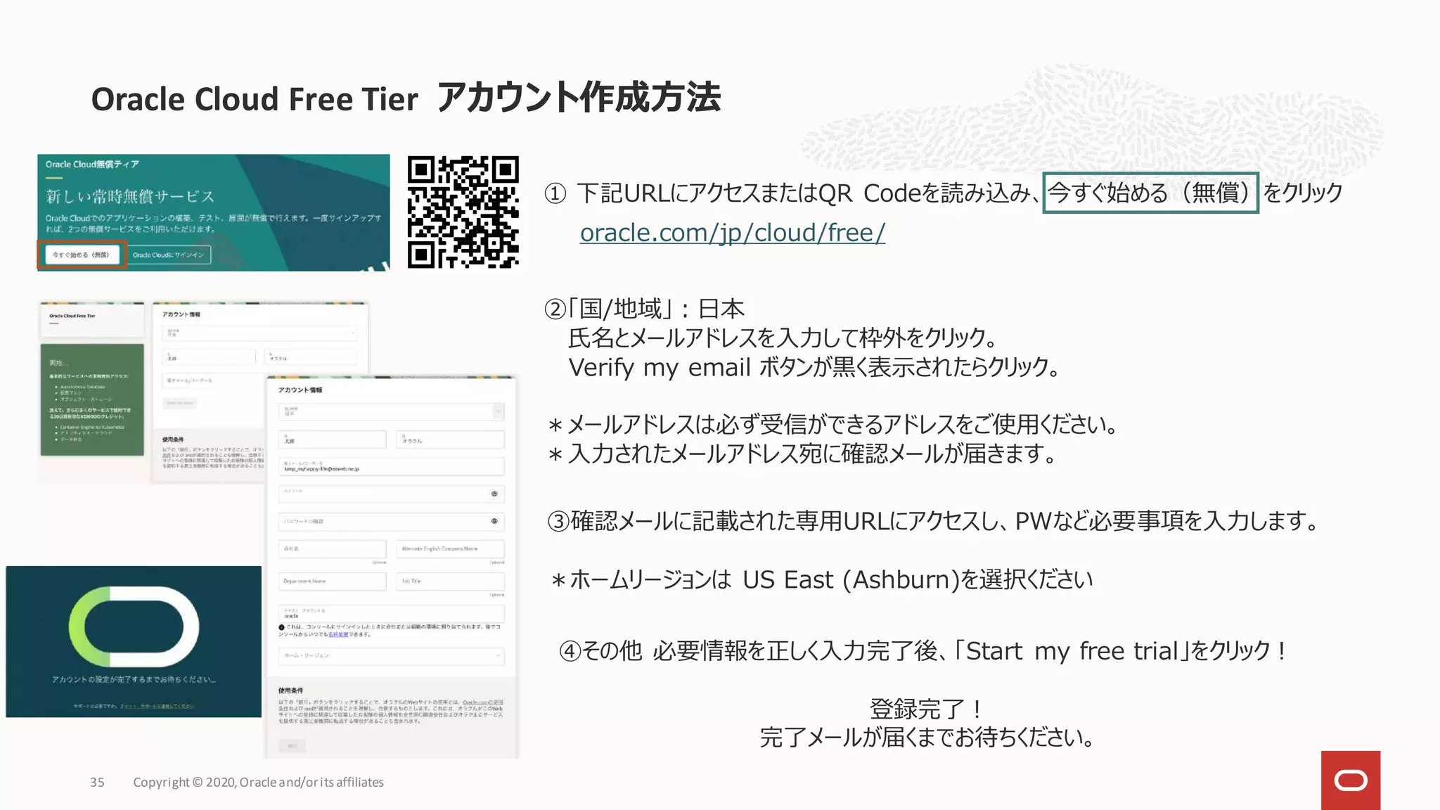 35 Copyright© 2020,Oracleand/orits affiliates
Oracle Cloud Free Tier アカウント作成方法
① 下記URLにアクセスまたはQR Codeを読み込み、今すぐ始める（無償）をクリック
oracle.com/jp/cloud/free/
②「国/地域」：日本
氏名とメールアドレスを入力して枠外をクリック。
Verify my email ボタンが黒く表示されたらクリック。
＊メールアドレスは必ず受信ができるアドレスをご使用ください。
＊入力されたメールアドレス宛に確認メールが届きます。
③確認メールに記載された専用URLにアクセスし、PWなど必要事項を入力します。
＊ホームリージョンは US East (Ashburn)を選択ください
④その他 必要情報を正しく入力完了後、「Start my free trial」をクリック！
登録完了！
完了メールが届くまでお待ちください。
 