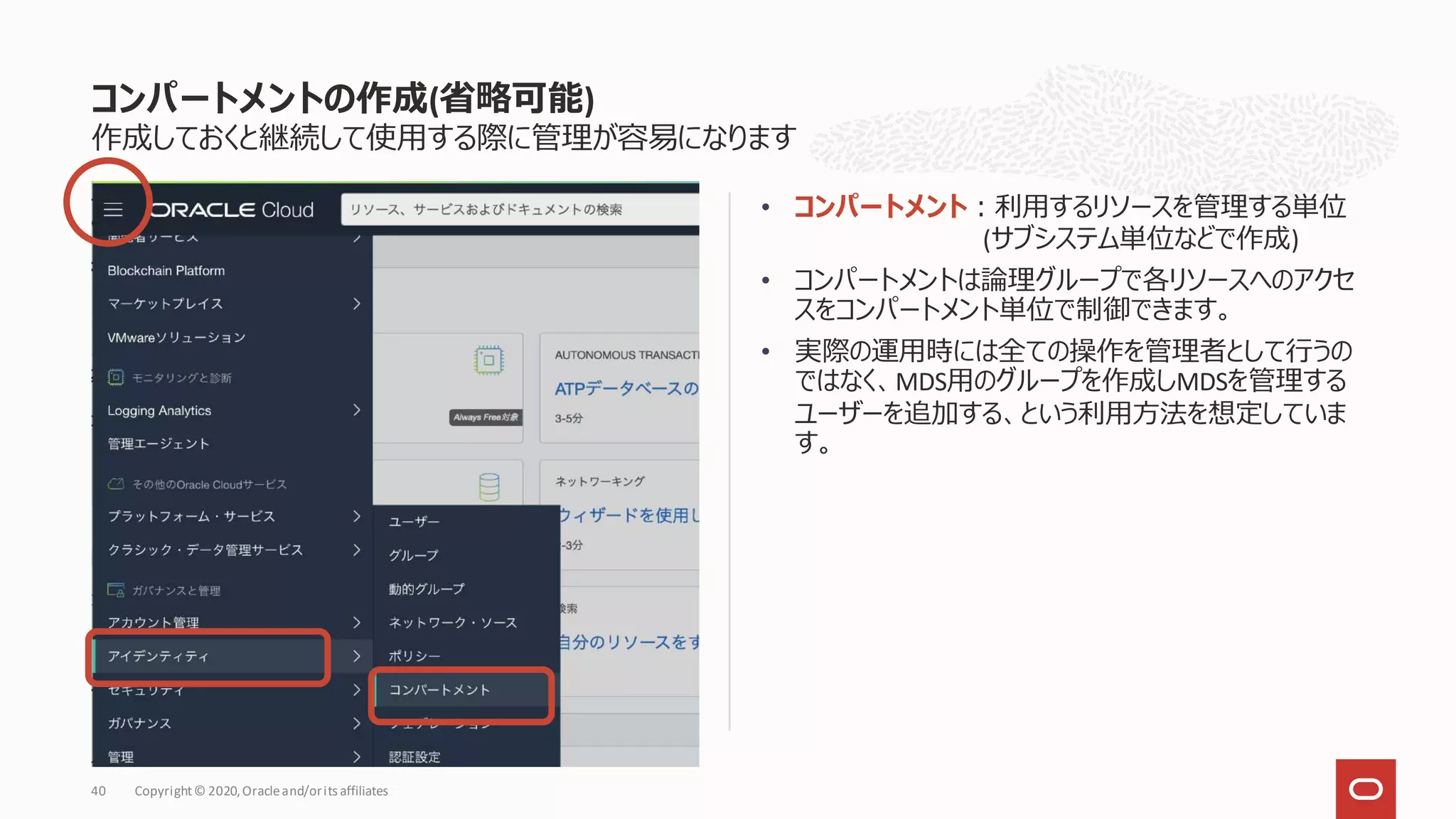 作成しておくと継続して使用する際に管理が容易になります
• コンパートメント：利用するリソースを管理する単位
(サブシステム単位などで作成)
• コンパートメントは論理グループで各リソースへのアクセ
スをコンパートメント単位で制御できます。
• 実際の運用時には全ての操作を管理者として行うの
ではなく、MDS用のグループを作成しMDSを管理する
ユーザーを追加する、という利用方法を想定していま
す。
コンパートメントの作成(省略可能)
Copyright© 2020,Oracleand/orits affiliates
40
 