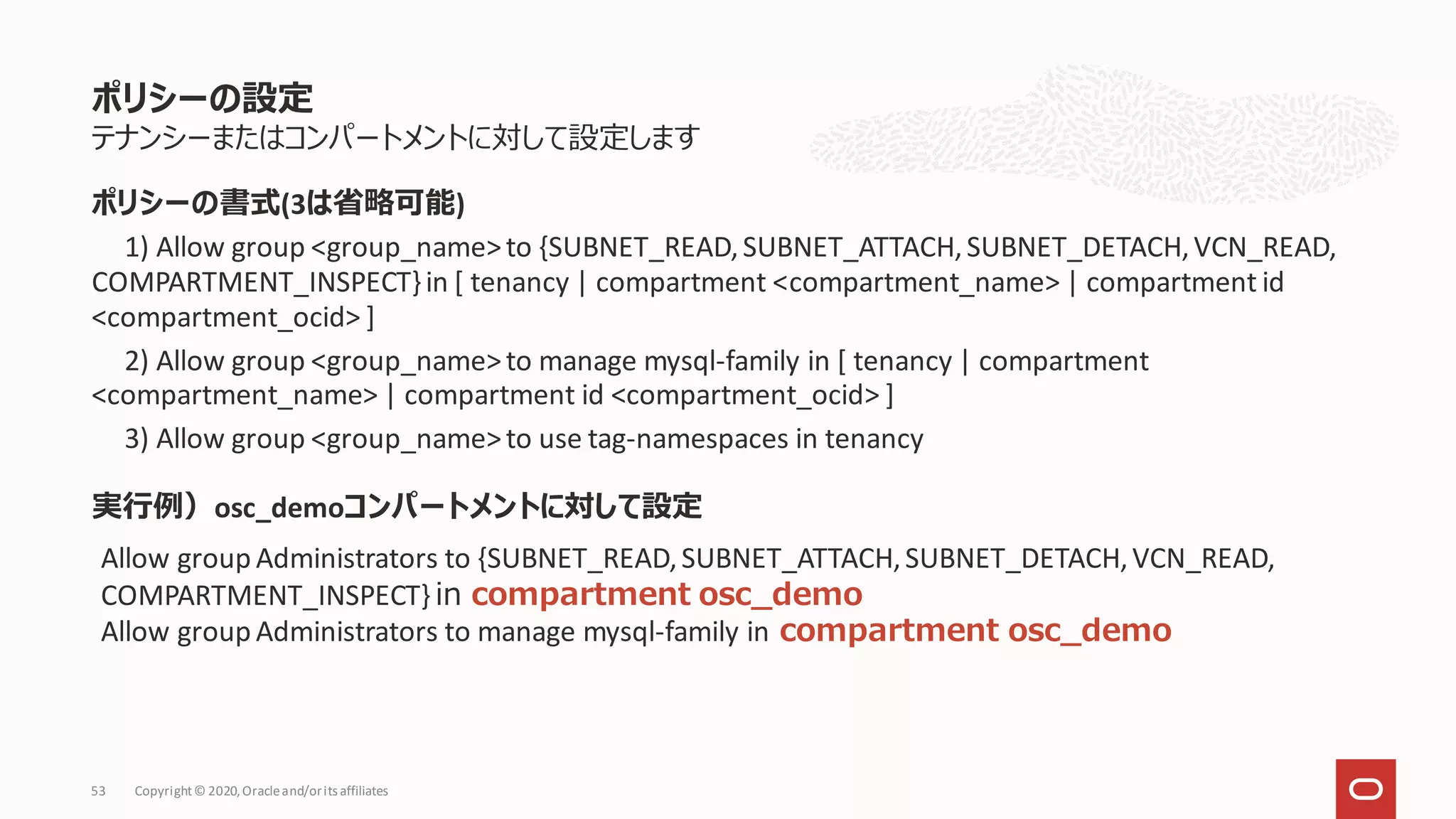 テナンシーまたはコンパートメントに対して設定します
実行例）osc_demoコンパートメントに対して設定
ポリシーの設定
Copyright© 2020,Oracleand/orits affiliates
53
Allow group Administrators to {SUBNET_READ,SUBNET_ATTACH,SUBNET_DETACH,VCN_READ,
COMPARTMENT_INSPECT} in compartment osc_demo
Allow group Administrators to manage mysql-family in compartment osc_demo
ポリシーの書式(3は省略可能)
1) Allow group <group_name>to {SUBNET_READ,SUBNET_ATTACH,SUBNET_DETACH,VCN_READ,
COMPARTMENT_INSPECT}in [ tenancy | compartment <compartment_name> | compartment id
<compartment_ocid> ]
2) Allow group <group_name>to manage mysql-family in [ tenancy | compartment
<compartment_name> | compartment id <compartment_ocid> ]
3) Allow group <group_name>to use tag-namespaces in tenancy
 
