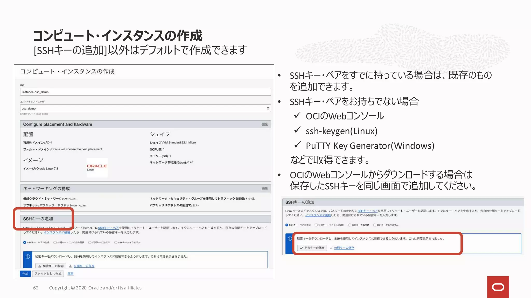 [SSHキーの追加]以外はデフォルトで作成できます
• SSHキー・ペアをすでに持っている場合は、既存のもの
を追加できます。
• SSHキー・ペアをお持ちでない場合
✓ OCIのWebコンソール
✓ ssh-keygen(Linux)
✓ PuTTY Key Generator(Windows)
などで取得できます。
• OCIのWebコンソールからダウンロードする場合は
保存したSSHキーを同じ画面で追加してください。
コンピュート・インスタンスの作成
Copyright© 2020,Oracleand/orits affiliates
62
 
