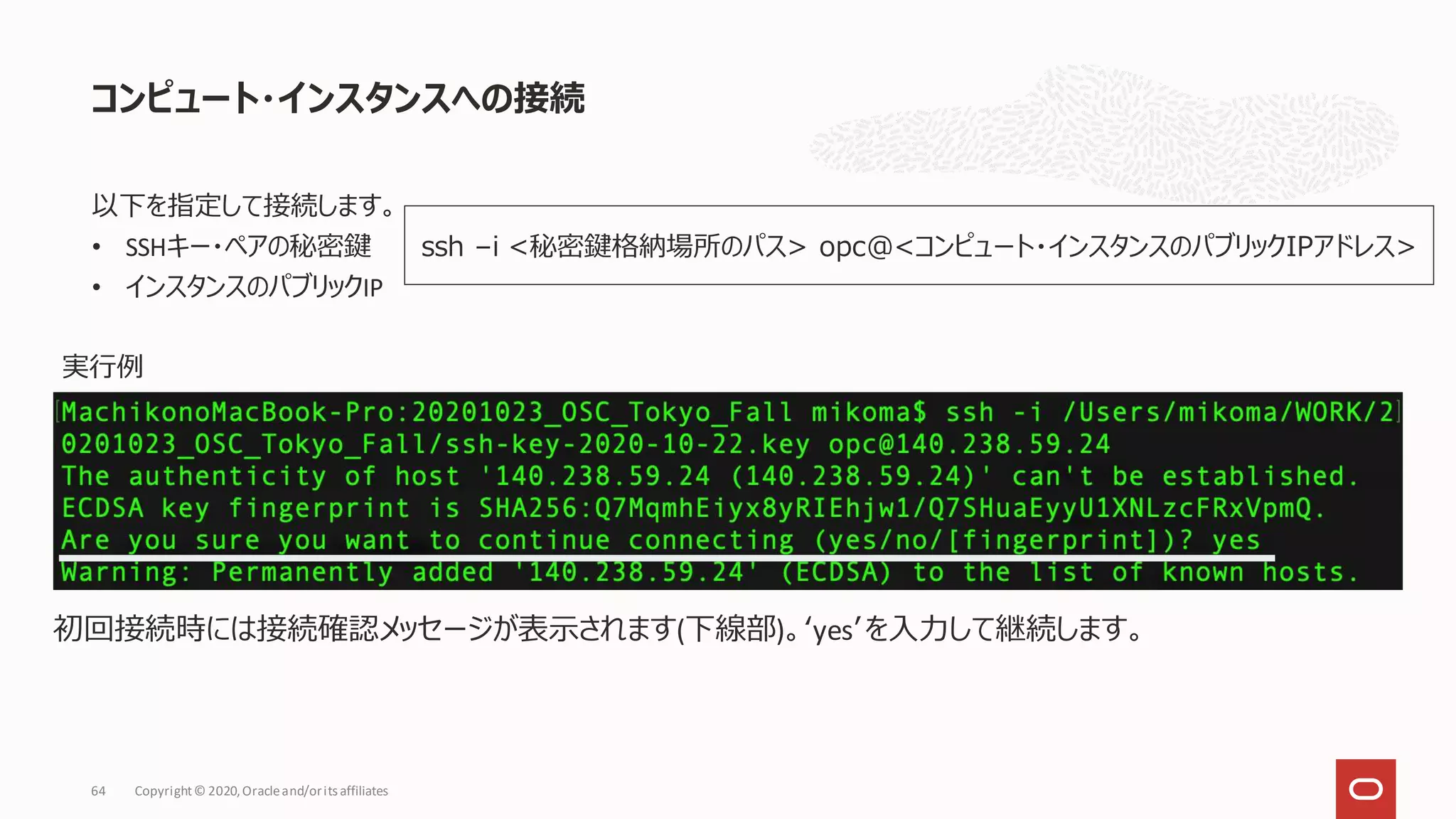 以下を指定して接続します。
• SSHキー・ペアの秘密鍵
• インスタンスのパブリックIP
コンピュート・インスタンスへの接続
Copyright© 2020,Oracleand/orits affiliates
64
ssh –i <秘密鍵格納場所のパス> opc@<コンピュート・インスタンスのパブリックIPアドレス>
実行例
初回接続時には接続確認メッセージが表示されます(下線部)。‘yes’を入力して継続します。
 