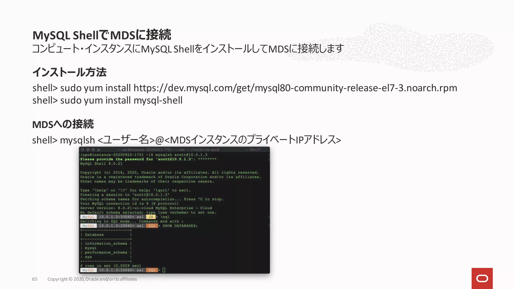 コンピュート・インスタンスにMySQLShellをインストールしてMDSに接続します
MDSへの接続
shell> mysqlsh <ユーザー名>@<MDSインスタンスのプライベートIPアドレス>
MySQL ShellでMDSに接続
Copyright© 2020,Oracleand/orits affiliates
65
インストール方法
shell> sudo yum install https://dev.mysql.com/get/mysql80-community-release-el7-3.noarch.rpm
shell> sudo yum install mysql-shell
 