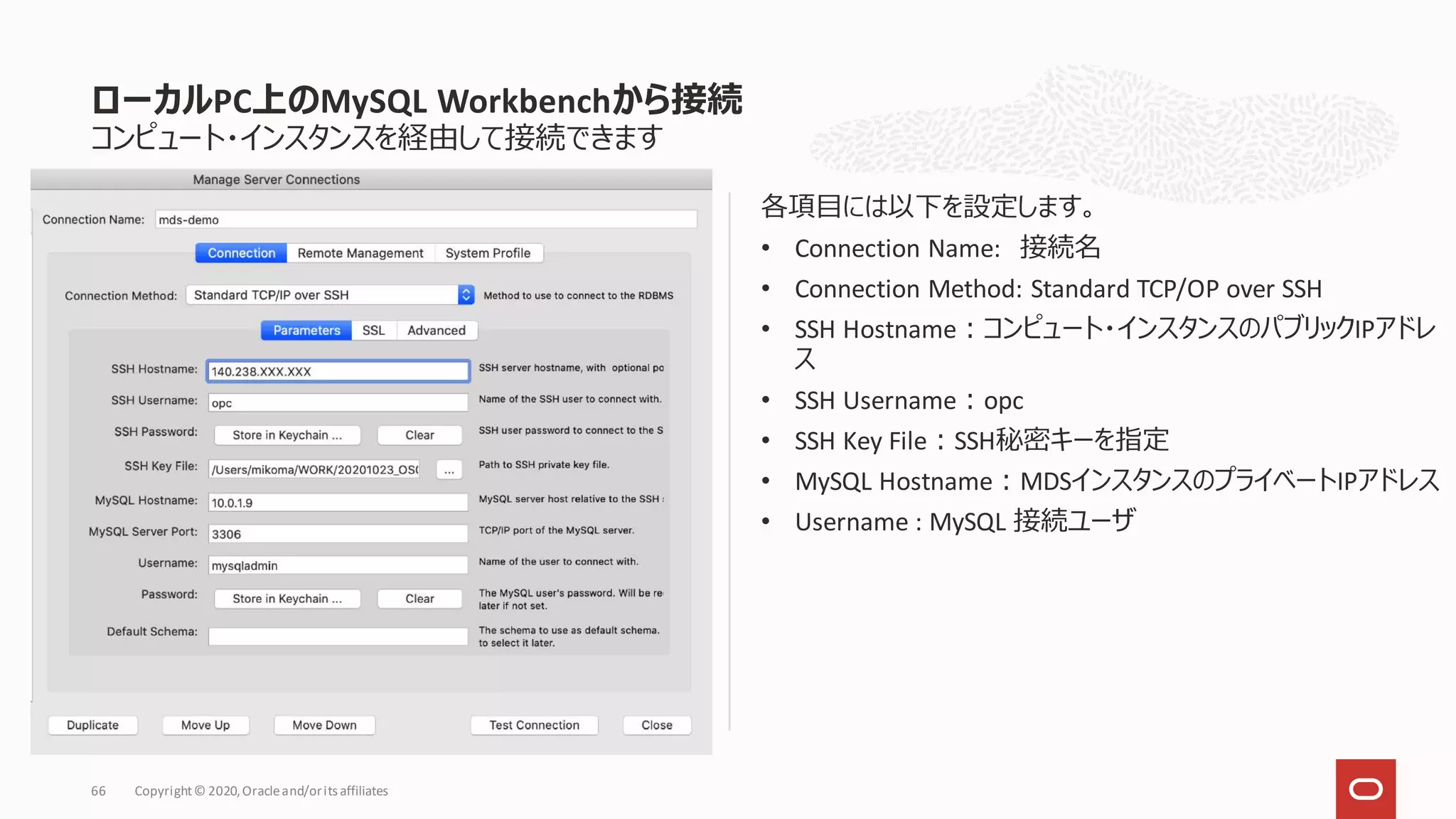 コンピュート・インスタンスを経由して接続できます
各項目には以下を設定します。
• Connection Name: 接続名
• Connection Method: Standard TCP/OP over SSH
• SSH Hostname：コンピュート・インスタンスのパブリックIPアドレ
ス
• SSH Username：opc
• SSH Key File：SSH秘密キーを指定
• MySQL Hostname：MDSインスタンスのプライベートIPアドレス
• Username : MySQL 接続ユーザ
ローカルPC上のMySQL Workbenchから接続
Copyright© 2020,Oracleand/orits affiliates
66
 