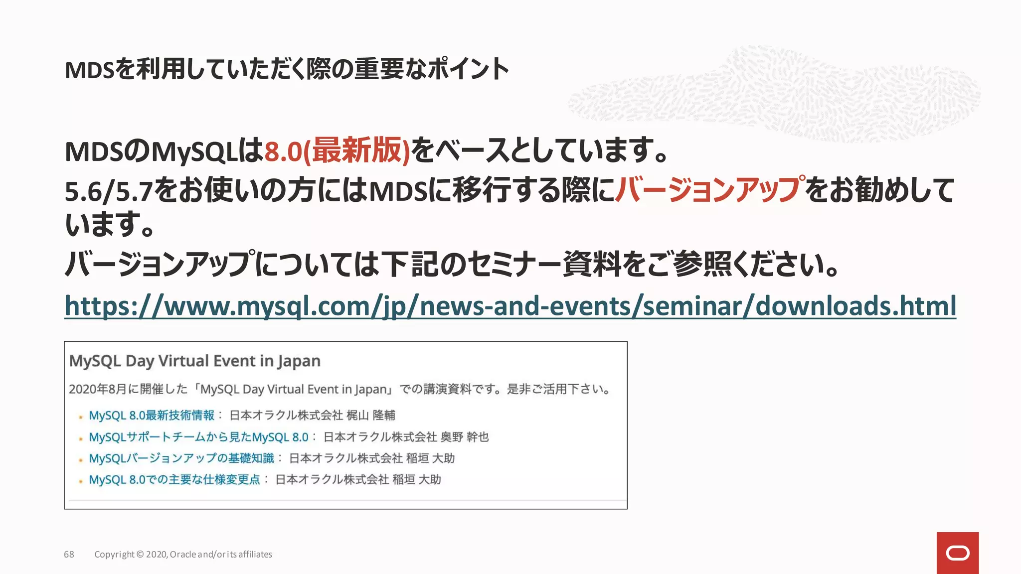 MDSのMySQLは8.0(最新版)をベースとしています。
5.6/5.7をお使いの方にはMDSに移行する際にバージョンアップをお勧めして
います。
バージョンアップについては下記のセミナー資料をご参照ください。
https://www.mysql.com/jp/news-and-events/seminar/downloads.html
MDSを利用していただく際の重要なポイント
Copyright© 2020,Oracleand/orits affiliates
68
 