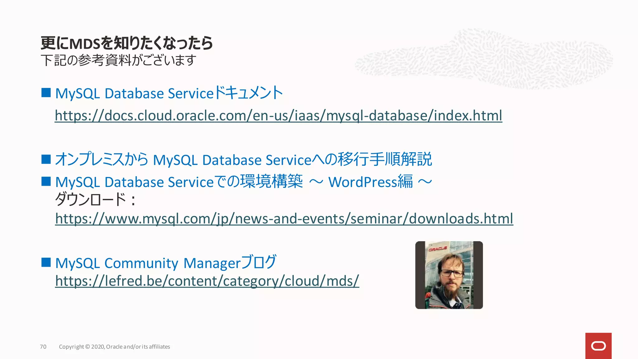 下記の参考資料がございます
◼ MySQL Database Serviceドキュメント
https://docs.cloud.oracle.com/en-us/iaas/mysql-database/index.html
◼ オンプレミスから MySQL Database Serviceへの移行手順解説
◼ MySQL Database Serviceでの環境構築 〜 WordPress編 〜
ダウンロード：
https://www.mysql.com/jp/news-and-events/seminar/downloads.html
◼ MySQL Community Managerブログ
https://lefred.be/content/category/cloud/mds/
更にMDSを知りたくなったら
Copyright© 2020,Oracleand/orits affiliates
70
 