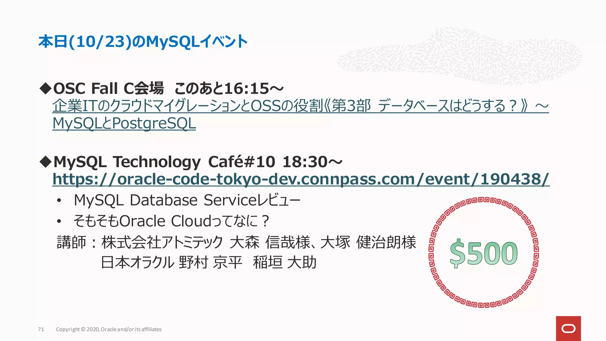 ◆OSC Fall C会場 このあと16:15〜
企業ITのクラウドマイグレーションとOSSの役割《第3部 データベースはどうする？》 〜
MySQLとPostgreSQL
◆MySQL Technology Café#10 18:30〜
https://oracle-code-tokyo-dev.connpass.com/event/190438/
• MySQL Database Serviceレビュー
• そもそもOracle Cloudってなに？
講師：株式会社アトミテック 大森 信哉様、大塚 健治朗様
日本オラクル 野村 京平 稲垣 大助
本日(10/23)のMySQLイベント
Copyright© 2020,Oracleand/orits affiliates
71
 
