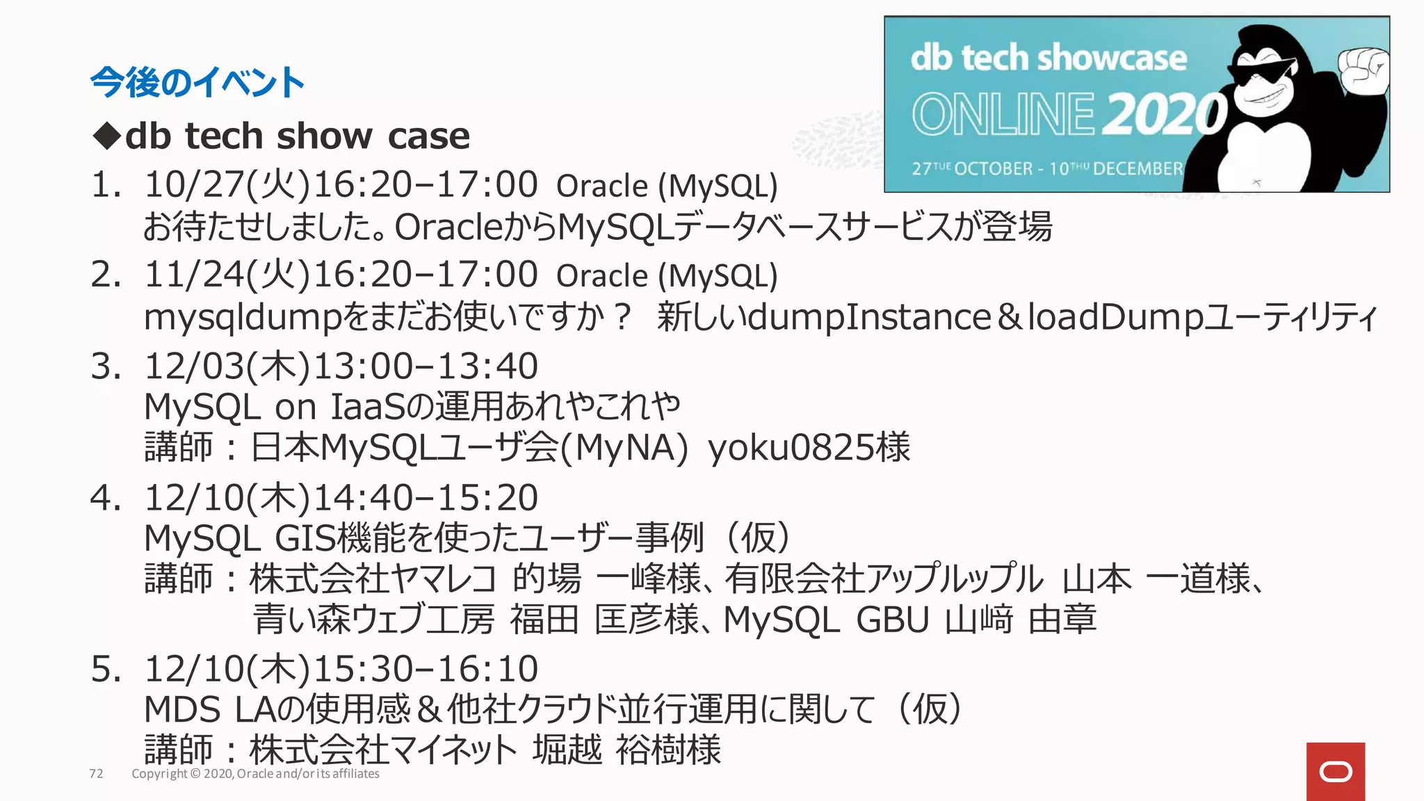◆db tech show case
1. 10/27(火)16:20–17:00 Oracle (MySQL)
お待たせしました。OracleからMySQLデータベースサービスが登場
2. 11/24(火)16:20–17:00 Oracle (MySQL)
mysqldumpをまだお使いですか？ 新しいdumpInstance＆loadDumpユーティリティ
3. 12/03(木)13:00–13:40
MySQL on IaaSの運用あれやこれや
講師：日本MySQLユーザ会(MyNA) yoku0825様
4. 12/10(木)14:40–15:20
MySQL GIS機能を使ったユーザー事例（仮）
講師：株式会社ヤマレコ 的場 一峰様、有限会社アップルップル 山本 一道様、
青い森ウェブ工房 福田 匡彦様、MySQL GBU 山﨑 由章
5. 12/10(木)15:30–16:10
MDS LAの使用感＆他社クラウド並行運用に関して（仮）
講師：株式会社マイネット 堀越 裕樹様
今後のイベント
Copyright© 2020,Oracleand/orits affiliates
72
 