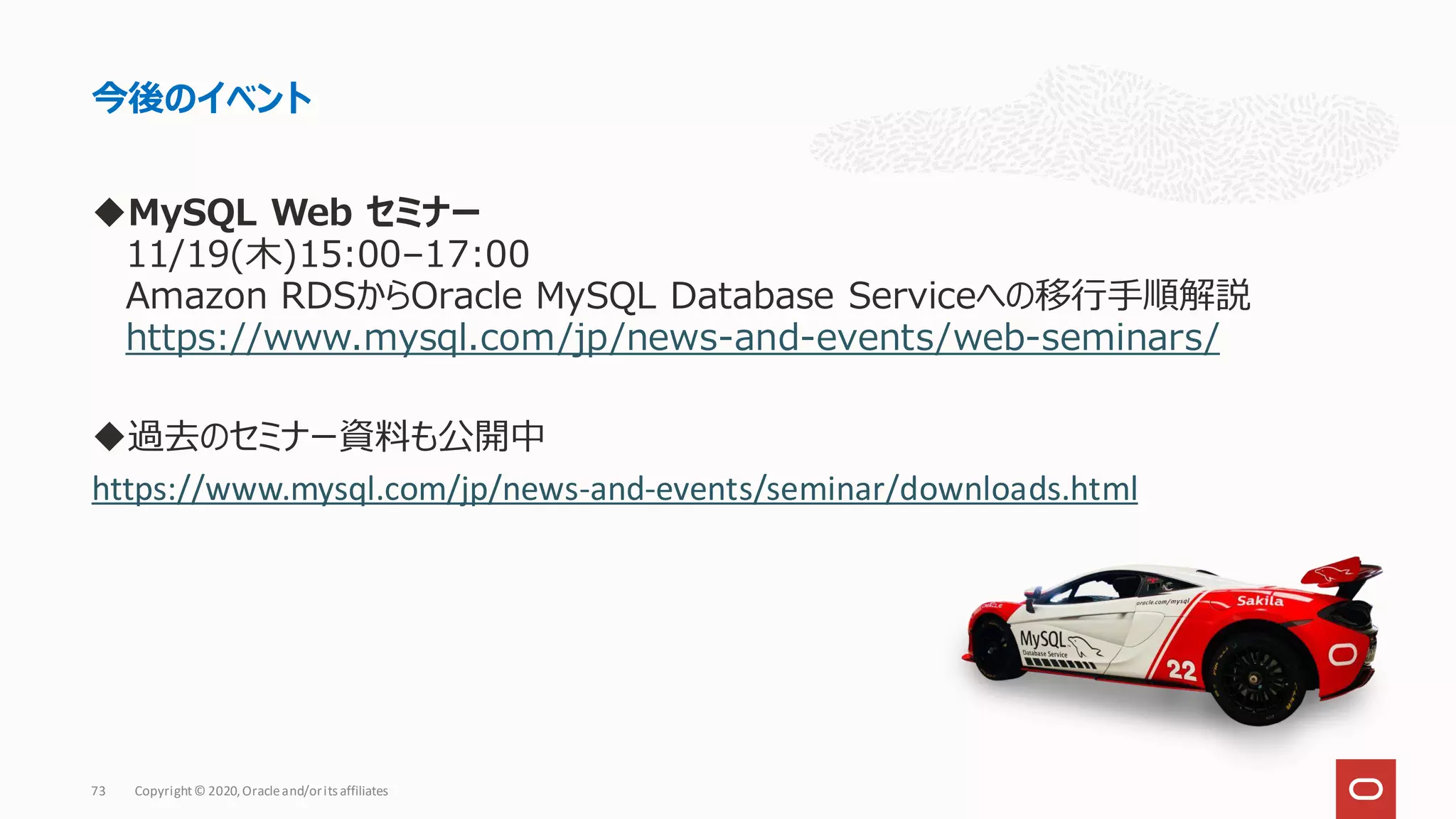 ◆MySQL Web セミナー
11/19(木)15:00–17:00
Amazon RDSからOracle MySQL Database Serviceへの移行手順解説
https://www.mysql.com/jp/news-and-events/web-seminars/
◆過去のセミナー資料も公開中
https://www.mysql.com/jp/news-and-events/seminar/downloads.html
今後のイベント
Copyright© 2020,Oracleand/orits affiliates
73
 