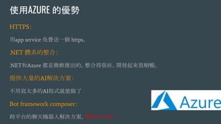 使用AZURE 的優勢
HTTPS：
用app service 免費送一個 https。
.NET 體系的整合：
.NET和Azure 都是微軟推出的，整合得很好，開發起來很順暢。
提供大量的AI解決方案：
不用寫太多的AI程式就能做了
Bot framework composer：
跨平台的聊天機器人解決方案，圖形化介面
 