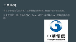 工商時間
我在中華電信的企業客戶技術服務部門服務，負責公有雲相關業務。
如果有想要上雲，無論是AWS、Azure、GCP，或是Hicloud，都歡迎找我聊
聊。
 