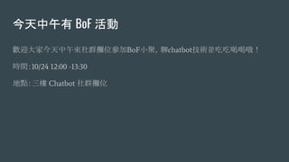 今天中午有 BoF 活動
歡迎大家今天中午來社群攤位參加BoF小聚，聊chatbot技術並吃吃喝喝哦！
時間：10/24 12:00 -13:30
地點：三樓 Chatbot 社群攤位
 