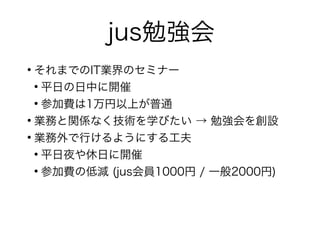 jus勉強会
●
それまでのIT業界のセミナー
●
平日の日中に開催
●
参加費は1万円以上が普通
●
業務と関係なく技術を学びたい → 勉強会を創設
●
業務外で行けるようにする工夫
●
平日夜や休日に開催
●
参加費の低減 (jus会員1000円 / 一般2000円)
 