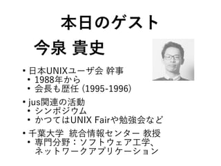 今泉 貴史
●
日本UNIXユーザ会 幹事
●
1988年から
●
会長も歴任 (1995-1996)
●
jus関連の活動
●
シンポジウム
●
かつてはUNIX Fairや勉強会など
●
千葉大学 統合情報センター 教授
●
専門分野：ソフトウェア工学、
ネットワークアプリケーション
本日のゲスト
 