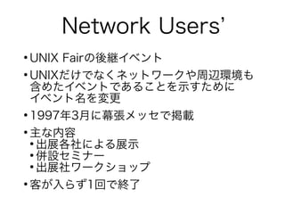 Network Users’
●
UNIX Fairの後継イベント
●
UNIXだけでなくネットワークや周辺環境も
含めたイベントであることを示すために
イベント名を変更
●
1997年3月に幕張メッセで掲載
●
主な内容
●
出展各社による展示
●
併設セミナー
●
出展社ワークショップ
●
客が入らず1回で終了
 