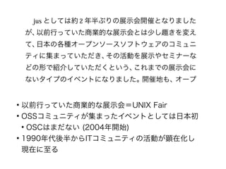 ●
以前行っていた商業的な展示会＝UNIX Fair
●
OSSコミュニティが集まったイベントとしては日本初
●
OSCはまだない (2004年開始)
●
1990年代後半からITコミュニティの活動が顕在化し
現在に至る
 