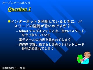 オープンソースまつり
日本UNIXユーザ会
Question 1Question 1
■ インターネットを利用しているときに、パインターネットを利用しているときに、パ
スワードの盗聴が恐いのですが？スワードの盗聴が恐いのですが？
– telnettelnet でログインするとき、生のパスワードでログインするとき、生のパスワード
をやり取りしているをやり取りしている
– 電子メールの内容を見られてしまう電子メールの内容を見られてしまう
– WWWWWW で買い物するときのクレジットカードで買い物するときのクレジットカード
番号が盗まれてしまう番号が盗まれてしまう
 
