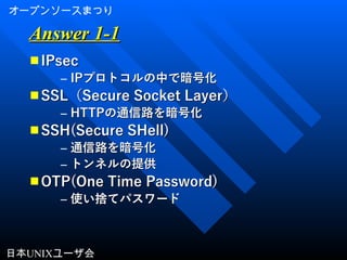 オープンソースまつり
日本UNIXユーザ会
Answer 1-1Answer 1-1
■ IPsecIPsec
– IPIPプロトコルの中で暗号化プロトコルの中で暗号化
■ SSLSSL（（Secure Socket LayerSecure Socket Layer））
– HTTPHTTPの通信路を暗号化の通信路を暗号化
■ SSH(Secure SHell)SSH(Secure SHell)
– 通信路を暗号化通信路を暗号化
– トンネルの提供トンネルの提供
■ OTP(One Time Password)OTP(One Time Password)
– 使い捨てパスワード使い捨てパスワード
 