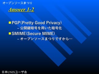 オープンソースまつり
日本UNIXユーザ会
Answer 1-2Answer 1-2
■ PGP(Pretty Good Privacy)PGP(Pretty Good Privacy)
– 公開鍵暗号を用いた暗号化公開鍵暗号を用いた暗号化
■ SMIME(Secure MIME)SMIME(Secure MIME)
– オープンソースまつりですから…オープンソースまつりですから…
 