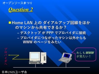 オープンソースまつり
日本UNIXユーザ会
Question 2Question 2
■ Home LANHome LAN 上の ダイアルアップ回線をほか上の ダイアルアップ回線をほか
のマシンから共有できるか？のマシンから共有できるか？
– デスクトップ がデスクトップ が PPPPPP でプロバイダに接続でプロバイダに接続
– プロバイダにつながったマシン以外からもプロバイダにつながったマシン以外からも
WWWWWW のページをみたいのページをみたい
プ
ロ
バ
イ
ダ
へ
わしもWWW
が見たい！
 