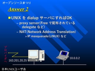 オープンソースまつり
日本UNIXユーザ会
Answer 2Answer 2
■ UNIXUNIX をを dialupdialup サーバにすればサーバにすればOKOK
– proxy server(Freeproxy server(Free で配布されているで配布されている
delegatedelegate などなど))
– NAT(Network Address Translation)NAT(Network Address Translation)
» IP masquarade(LINUX)IP masquarade(LINUX) などなど
プ
ロ
バ
イ
ダ
へ
10.0.0.2
163.201.20.25
 