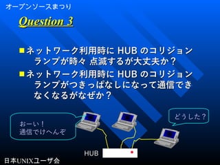 オープンソースまつり
日本UNIXユーザ会
Question 3Question 3
■ ネットワーク利用時にネットワーク利用時に HUBHUB のコリジョンのコリジョン
ランプが時々 点滅するが大丈夫か？ランプが時々 点滅するが大丈夫か？
■ ネットワーク利用時にネットワーク利用時に HUBHUB のコリジョンのコリジョン
ランプがつきっぱなしになって通信できランプがつきっぱなしになって通信でき
なくなるがなぜか？なくなるがなぜか？
HUB
おーい！
通信でけへんぞ
どうした？
 