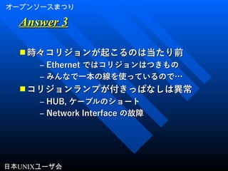 オープンソースまつり
日本UNIXユーザ会
Answer 3Answer 3
■ 時々コリジョンが起こるのは当たり前時々コリジョンが起こるのは当たり前
– EthernetEthernet ではコリジョンはつきものではコリジョンはつきもの
– みんなで一本の線を使っているので…みんなで一本の線を使っているので…
■ コリジョンランプが付きっぱなしは異常コリジョンランプが付きっぱなしは異常
– HUB,HUB, ケーブルのショートケーブルのショート
– Network InterfaceNetwork Interface の故障の故障
 