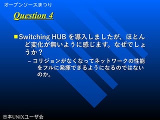 オープンソースまつり
日本UNIXユーザ会
Question 4Question 4
■ Switching HUBSwitching HUB を導入しましたが、ほとんを導入しましたが、ほとん
ど変化が無いように感じます。なぜでしょど変化が無いように感じます。なぜでしょ
うか？うか？
– コリジョンがなくなってネットワークの性能コリジョンがなくなってネットワークの性能
をフルに発揮できるようになるのではないをフルに発揮できるようになるのではない
のか。のか。
 