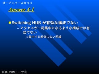 オープンソースまつり
日本UNIXユーザ会
Answer 4-1Answer 4-1
■ Switching HUBSwitching HUB が有効な構成でないが有効な構成でない
– アクセスが一局集中になるような構成では有アクセスが一局集中になるような構成では有
効でない効でない
» 集中する部分に太い回線集中する部分に太い回線
 