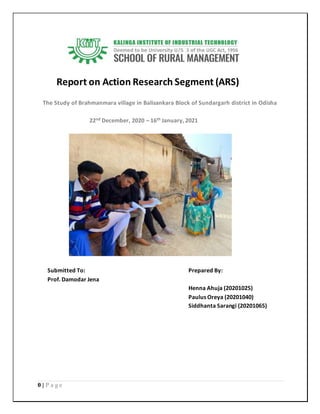 0 | P a g e
Report on Action Research Segment (ARS)
The Study of Brahmanmara village in Balisankara Block of Sundargarh district in Odisha
22nd December, 2020 – 16th January, 2021
Submitted To: Prepared By:
Prof. Damodar Jena
Henna Ahuja (20201025)
Paulus Oreya (20201040)
Siddhanta Sarangi (20201065)
 