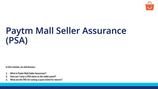 Paytm Mall Seller Assurance
(PSA)
In this module, we will discuss:-
1. What is Paytm Mall Seller Assurance?
2. How can I raise a PSA claim on the seller panel?
3. What are the TATs for raising a query ticket for returns?
 