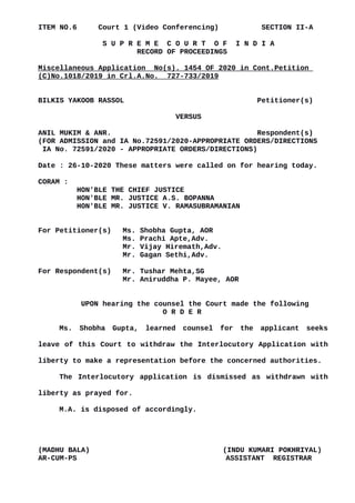 ITEM NO.6 Court 1 (Video Conferencing) SECTION II-A
S U P R E M E C O U R T O F I N D I A
RECORD OF PROCEEDINGS
Miscellaneous Application No(s). 1454 OF 2020 in Cont.Petition
(C)No.1018/2019 in Crl.A.No. 727-733/2019
BILKIS YAKOOB RASSOL Petitioner(s)
VERSUS
ANIL MUKIM & ANR. Respondent(s)
(FOR ADMISSION and IA No.72591/2020-APPROPRIATE ORDERS/DIRECTIONS
IA No. 72591/2020 - APPROPRIATE ORDERS/DIRECTIONS)
Date : 26-10-2020 These matters were called on for hearing today.
CORAM :
HON'BLE THE CHIEF JUSTICE
HON'BLE MR. JUSTICE A.S. BOPANNA
HON'BLE MR. JUSTICE V. RAMASUBRAMANIAN
For Petitioner(s) Ms. Shobha Gupta, AOR
Ms. Prachi Apte,Adv.
Mr. Vijay Hiremath,Adv.
Mr. Gagan Sethi,Adv.
For Respondent(s) Mr. Tushar Mehta,SG
Mr. Aniruddha P. Mayee, AOR
UPON hearing the counsel the Court made the following
O R D E R
Ms. Shobha Gupta, learned counsel for the applicant seeks
leave of this Court to withdraw the Interlocutory Application with
liberty to make a representation before the concerned authorities.
The Interlocutory application is dismissed as withdrawn with
liberty as prayed for.
M.A. is disposed of accordingly.
(MADHU BALA) (INDU KUMARI POKHRIYAL)
AR-CUM-PS ASSISTANT REGISTRAR
Digitally signed by
Madhu Bala
Date: 2020.10.26
18:38:57 IST
Reason:
Signature Not Verified
 