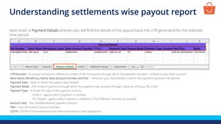 UTR Number – A unique transaction reference number of the transaction through which the payment has been credited to your bank account
Bank Name, Beneficiary Name, Bank Account Number and IFSC – These are your bank details in which the payment has been transferred
Payment Date – Date on which the payout was initiated
Payment Mode – The mode of payment through which the payment was received through customer end (e.g. PG, COD)
Payment Type – It shows the type of the payment such as:
Orders - against which payment is credited,
FC charges - against which payment is debited ( if the fulfilment services are availed)
Amount Paid – The credited/debited payment amount
PAN – Your Permanent Account Number
GSTIN – GSTIN of the warehouse from where the product was dispatched
Next sheet is Payment Details wherein you will find the details of the payout basis the UTR generated for the selected
time period
Understanding settlements wise payout report
 