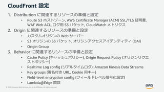 © 2020, Amazon Web Services, Inc. or its Affiliates. All rights reserved.
CloudFront 設定
1. Distribution に関連するリソースの準備と設定
• Route 53 ホストゾーン, AWS Certificate Manager (ACM) SSL/TLS 証明書,
WAF Web ACL, ログ⽤ S3 バケット, CloudWatch メトリクス
2. Origin に関連するリソースの準備と設定
• カスタムオリジンの Web サーバー
• S3 オリジンの S3 バケット, オリジンアクセスアイデンティティ (OAI)
• Origin Group
3. Behavior に関連するリソースの準備と設定
• Cache Policy (キャッシュポリシー), Origin Request Policy (オリジンリクエ
ストポリシー)
• Realtime Log config (リアルタイムログ): Amazon Kinesis Data Streams
• Key groups (署名付き URL, Cookie ⽤キー)
• Field-level encryption config (フィールドレベル暗号化設定)
• Lambda@Edge 関数
 