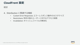 © 2020, Amazon Web Services, Inc. or its Affiliates. All rights reserved.
CloudFront 設定
続き
4. Distribution に関連する機能
• Custom Error Responses: エラーレスポンス動作のカスタマイズ
• Restrictions: 特定の国のユーザーに対するアクセス制限
• Invalidation: キャッシュファイルの無効化
 
