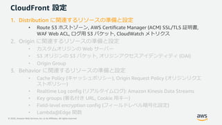 © 2020, Amazon Web Services, Inc. or its Affiliates. All rights reserved.
CloudFront 設定
1. Distribution に関連するリソースの準備と設定
• Route 53 ホストゾーン, AWS Certificate Manager (ACM) SSL/TLS 証明書,
WAF Web ACL, ログ⽤ S3 バケット, CloudWatch メトリクス
2. Origin に関連するリソースの準備と設定
• カスタムオリジンの Web サーバー
• S3 オリジンの S3 バケット, オリジンアクセスアイデンティティ (OAI)
• Origin Group
3. Behavior に関連するリソースの準備と設定
• Cache Policy (キャッシュポリシー), Origin Request Policy (オリジンリクエ
ストポリシー)
• Realtime Log config (リアルタイムログ): Amazon Kinesis Data Streams
• Key groups (署名付き URL, Cookie ⽤キー)
• Field-level encryption config (フィールドレベル暗号化設定)
• Lambda@Edge 関数
 