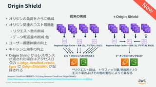© 2020, Amazon Web Services, Inc. or its Affiliates. All rights reserved.
Origin Shield
従来の構成 ＋Origin Shield
Amazon CloudFront 開発者ガイド(Using Amazon CloudFront Origin Shield):
https://docs.aws.amazon.com/ja_jp/AmazonCloudFront/latest/DeveloperGuide/origin-shield.html
• オリジンの負荷をさらに低減
• オリジン関連のコスト最適化
・リクエスト数の削減
・データ転送量の削減 他
• ユーザー視聴体験の向上
• キャッシュ効率の向上
• Origin Shield からレスポンス
が返された場合はアクセスロ
グの x-edge-detailed-result-
type に OriginShieldHit が記
録される
New
 
