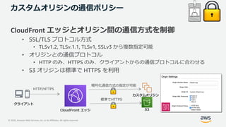 © 2020, Amazon Web Services, Inc. or its Affiliates. All rights reserved.
カスタムオリジンの通信ポリシー
CloudFront エッジとオリジン間の通信⽅式を制御
• SSL/TLS プロトコル⽅式
• TLSv1.2, TLSv.1.1, TLSv1, SSLv3 から複数指定可能
• オリジンとの通信プロトコル
• HTTP のみ、HTTPS のみ、クライアントからの通信プロトコルに合わせる
• S3 オリジンは標準で HTTPS を利⽤
CloudFront エッジ
カスタムオリジン
クライアント
HTTP/HTTPS
暗号化通信⽅式の指定が可能
S3
標準でHTTPS
 