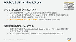 © 2020, Amazon Web Services, Inc. or its Affiliates. All rights reserved.
カスタムオリジンのタイムアウト
オリジンの応答タイムアウト
• CloudFront がカスタムオリジンからの応答を待つ時間を指定
• ビジー状態の負荷を軽減したり、 Viewer にエラー応答をより迅速に表⽰した
りする場合は、応答タイムアウトを⼩さくする
• デフォルトのタイムアウトは 30 秒、 4〜60 秒の範囲で設定可能
持続的接続のタイムアウト
• 接続を閉じる前に CloudFront がカスタムオリジンサーバーとの持続的接続を
維持する最⼤時間を指定
• デフォルトの Keep-alive Timeout は5秒、1〜60秒の範囲で設定可能
 