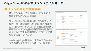 © 2020, Amazon Web Services, Inc. or its Affiliates. All rights reserved.
Origin Group によるオリジンフェイルオーバー
オリジンの⾼可⽤性を実現
• オリジングループを作成し、プライマリ・
セカンダリオリジンを指定
• フェイルオーバー基準: オリジンがフェイ
ルオーバー⽤に設定した 500, 502, 503 等
の HTTP ステータスコードを返した場合や、
接続タイムアウト/接続試⾏回数を超過/応
答タイムアウトした場合にバックアップオ
リジンにルーティング
• Lambda@Edge 関数やカスタムエラーペー
ジでもオリジンフェイルオーバーが可能
 