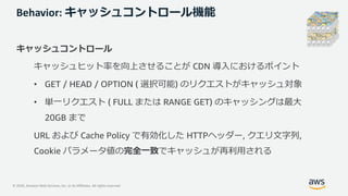 © 2020, Amazon Web Services, Inc. or its Affiliates. All rights reserved.
Behavior: キャッシュコントロール機能
キャッシュコントロール
キャッシュヒット率を向上させることが CDN 導⼊におけるポイント
• GET / HEAD / OPTION ( 選択可能) のリクエストがキャッシュ対象
• 単⼀リクエスト ( FULL または RANGE GET) のキャッシングは最⼤
20GB まで
URL および Cache Policy で有効化した HTTPヘッダー, クエリ⽂字列,
Cookie パラメータ値の完全⼀致でキャッシュが再利⽤される
 