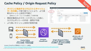 © 2020, Amazon Web Services, Inc. or its Affiliates. All rights reserved.
Cache Policy / Origin Request Policy
• オリジンに転送するリクエストとキャッシュ
キーを分離して取り扱うことにより、より柔
軟なキャッシュ設定が可能に
• 従来のインターフェイスも継続して利⽤可能
• 事前定義済みのマネージドポリシーの他に、
カスタムポリシーの作成・適⽤が可能
• より⾼いキャッシュ効率が実現可能
Amazon
CloudFront
オリジンサーバ
（AWS Region or
Custom Origin）
Cache Policy
（キャッシュキーに含めるヘッダー
やクエリ⽂字列、TTLなどを定義）
Origin Request Policy
（オリジンが⼀意のコンテンツを作る
のに必要なヘッダーやクエリ⽂字列な
どを定義）
Amazon CloudFront 開発者ガイド(ポリシーの使⽤):
https://docs.aws.amazon.com/ja_jp/AmazonCloudFront/latest/DeveloperGuide/working-with-policies.html
New
 
