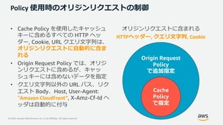 © 2020, Amazon Web Services, Inc. or its Affiliates. All rights reserved.
Policy 使⽤時のオリジンリクエストの制御
• Cache Policy を使⽤したキャッシュ
キーに含めるすべての HTTP ヘッ
ダー, Cookie, URL クエリ⽂字列は、
オリジンリクエストに⾃動的に含ま
れる
• Origin Request Policy では、オリジ
ンリクエストに含めるが、キャッ
シュキーには含めないデータを指定
• クエリ⽂字列以外の URL パス、リク
エスト Body、Host, User-Agent:
“Amazon CloudFront”, X-Amz-Cf-Id ヘ
ッダは⾃動的に付与
オリジンリクエストに含まれる
HTTPヘッダー, クエリ⽂字列, Cookie
Origin Request
Policy
で追加指定
Cache
Policy
で指定
 