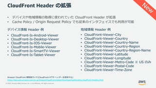 © 2020, Amazon Web Services, Inc. or its Affiliates. All rights reserved.
CloudFront Header の拡張
• デバイスや地域情報の取得に使われていた CloudFront Header が拡張
• Cache Policy / Origin Request Policy でも従来のインタフェイスでも利⽤が可能
地域情報 Header 例デバイス情報 Header 例
• CloudFront-Viewer-City
• CloudFront-Viewer-Country
• CloudFront-Viewer-Country-Name
• CloudFront-Viewer-Country-Region
• CloudFront-Viewer-Country-Region-Name
• CloudFront-Viewer-Latitude
• CloudFront-Viewer-Longitude
• CloudFront-Viewer-Metro-Code ※ US のみ
• CloudFront-Viewer-Postal-Code
• CloudFront-Viewer-Time-Zone
• CloudFront-Is-Android-Viewer
• CloudFront-Is-Desktop-Viewer
• CloudFront-Is-IOS-Viewer
• CloudFront-Is-Mobile-Viewer
• CloudFront-Is-SmartTV-Viewer
• CloudFront-Is-Tablet-Viewer
Amazon CloudFront 開発者ガイド(CloudFront HTTP ヘッダーを使⽤する):
https://docs.aws.amazon.com/ja_jp/AmazonCloudFront/latest/DeveloperGuide/using-cloudfront-headers.html
New
 