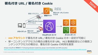 © 2020, Amazon Web Services, Inc. or its Affiliates. All rights reserved.
署名付き URL / 署名付き Cookie
クライアント
オリジンサーバ
認証サイト
認証リクエスト
署名付きURL/Cookie
でアクセス
署名付き
URL/Cookieなし
署名付き URL/Cookie
を⽣成
CloudFront
Private Key
CloudFront エッジ
403
• IAM アカウントで署名付き URL / 署名付き Cookie のキー設定が可能に
• 単⼀コンテンツアクセスの場合は署名付き URL、HLS 動画配信などの複数コ
ンテンツアクセスの場合は、署名付き Cookie の利⽤を推奨
Amazon CloudFront 開発者ガイド(Choosing between trusted key groups (recommended) and AWS accounts):
https://docs.aws.amazon.com/AmazonCloudFront/latest/DeveloperGuide/private-content-trusted-signers.html#choosing-key-groups-or-AWS-accounts
New
 